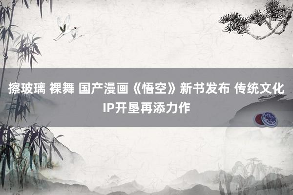 擦玻璃 裸舞 国产漫画《悟空》新书发布 传统文化IP开垦再添力作