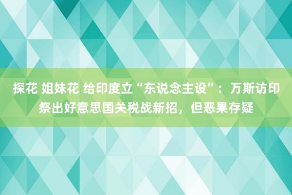 探花 姐妹花 给印度立“东说念主设”：万斯访印祭出好意思国关税战新招，但恶果存疑