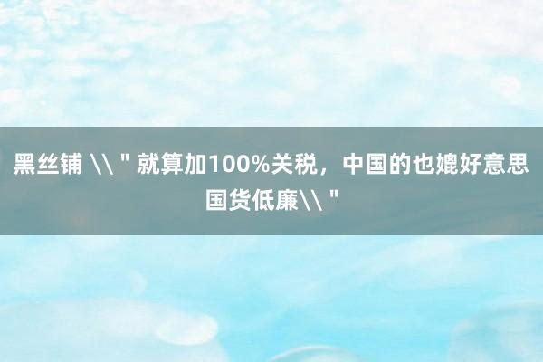 黑丝铺 \＂就算加100%关税，中国的也媲好意思国货低廉\＂