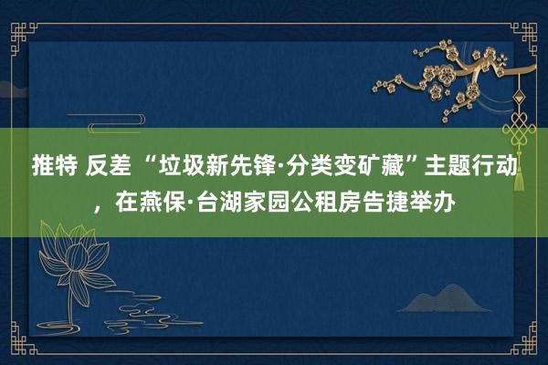 推特 反差 “垃圾新先锋·分类变矿藏”主题行动，在燕保·台湖家园公租房告捷举办