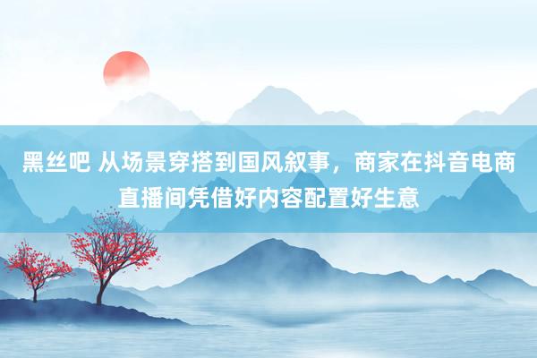黑丝吧 从场景穿搭到国风叙事，商家在抖音电商直播间凭借好内容配置好生意