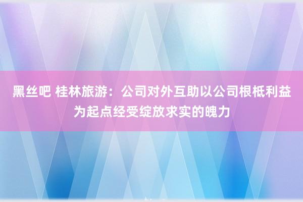 黑丝吧 桂林旅游：公司对外互助以公司根柢利益为起点经受绽放求实的魄力