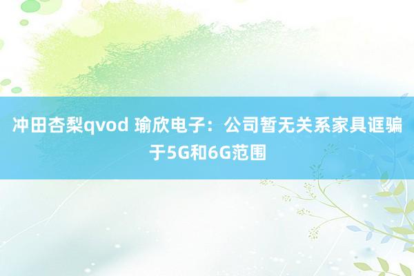 冲田杏梨qvod 瑜欣电子：公司暂无关系家具诓骗于5G和6G范围