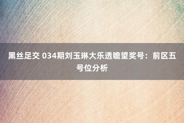 黑丝足交 034期刘玉琳大乐透瞻望奖号：前区五号位分析