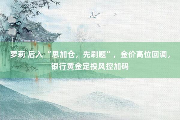 萝莉 后入 “思加仓，先刷题”，金价高位回调，银行黄金定投风控加码