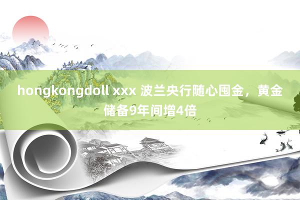 hongkongdoll xxx 波兰央行随心囤金，黄金储备9年间增4倍