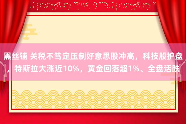 黑丝铺 关税不笃定压制好意思股冲高，科技股护盘，特斯拉大涨近10%，黄金回落超1%、全盘活跌