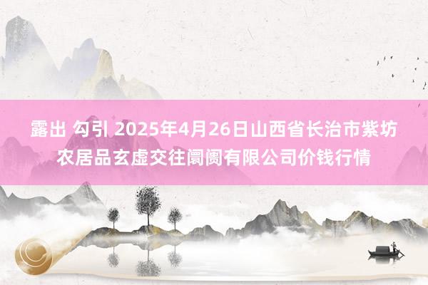 露出 勾引 2025年4月26日山西省长治市紫坊农居品玄虚交往阛阓有限公司价钱行情