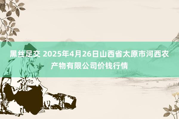 黑丝足交 2025年4月26日山西省太原市河西农产物有限公司价钱行情