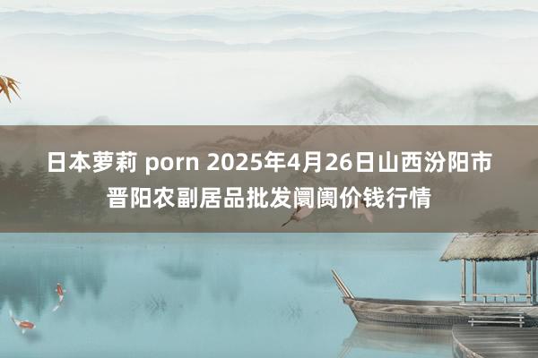 日本萝莉 porn 2025年4月26日山西汾阳市晋阳农副居品批发阛阓价钱行情