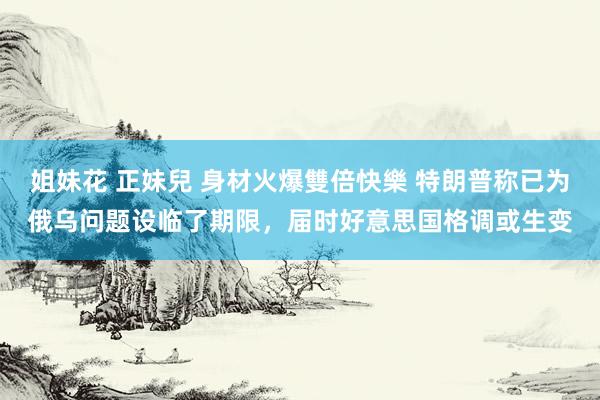 姐妹花 正妹兒 身材火爆雙倍快樂 特朗普称已为俄乌问题设临了期限，届时好意思国格调或生变