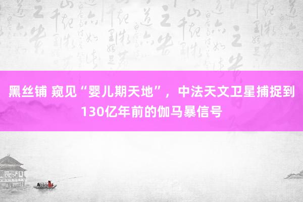 黑丝铺 窥见“婴儿期天地”，中法天文卫星捕捉到130亿年前的伽马暴信号