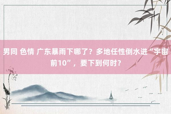男同 色情 广东暴雨下哪了？多地任性倒水进“宇宙前10”，要下到何时？