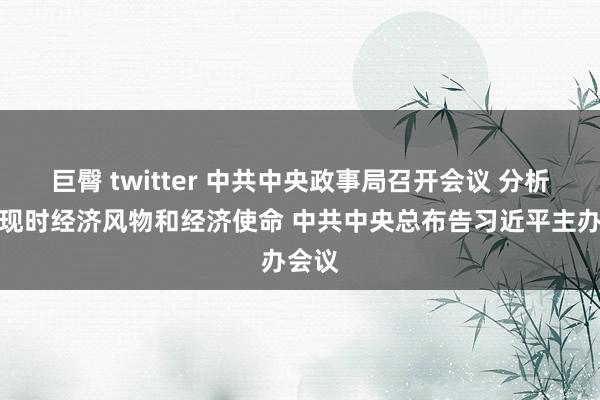 巨臀 twitter 中共中央政事局召开会议 分析参谋现时经济风物和经济使命 中共中央总布告习近平主办会议