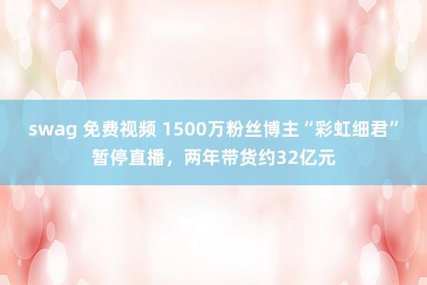 swag 免费视频 1500万粉丝博主“彩虹细君”暂停直播，两年带货约32亿元