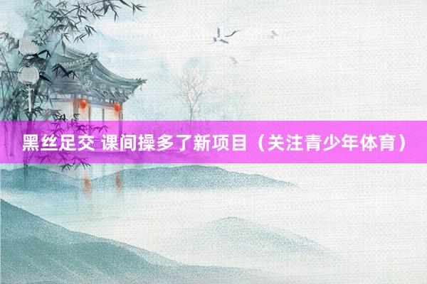 黑丝足交 课间操多了新项目（关注青少年体育）