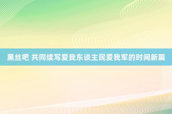 黑丝吧 共同续写爱我东谈主民爱我军的时间新篇