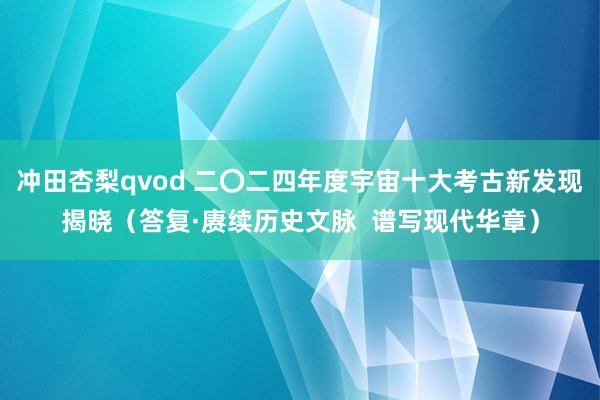 冲田杏梨qvod 二〇二四年度宇宙十大考古新发现揭晓（答复·赓续历史文脉  谱写现代华章）